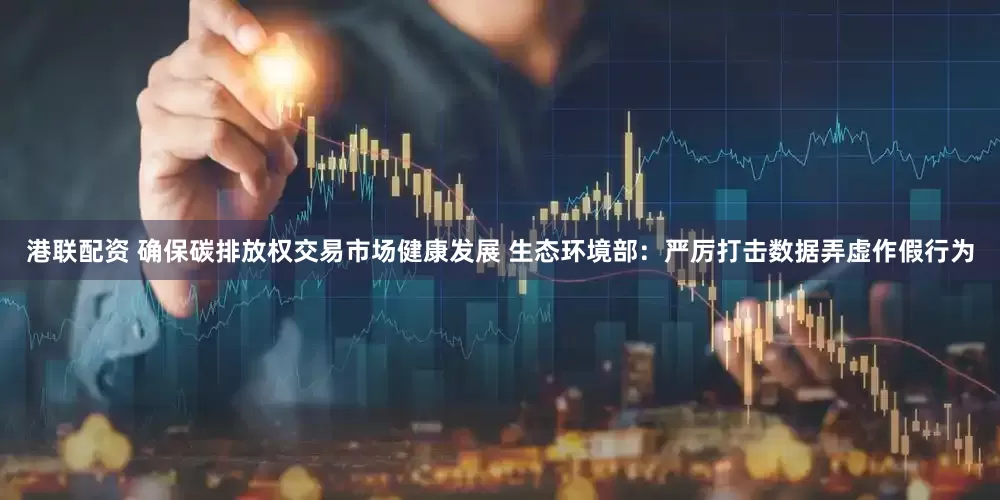 港联配资 确保碳排放权交易市场健康发展 生态环境部：严厉打击数据弄虚作假行为