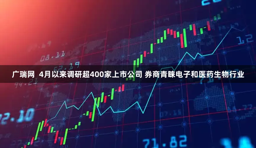 广瑞网  4月以来调研超400家上市公司 券商青睐电子和医药生物行业