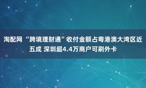 淘配网 “跨境理财通”收付金额占粤港澳大湾区近五成 深圳超4.4万商户可刷外卡