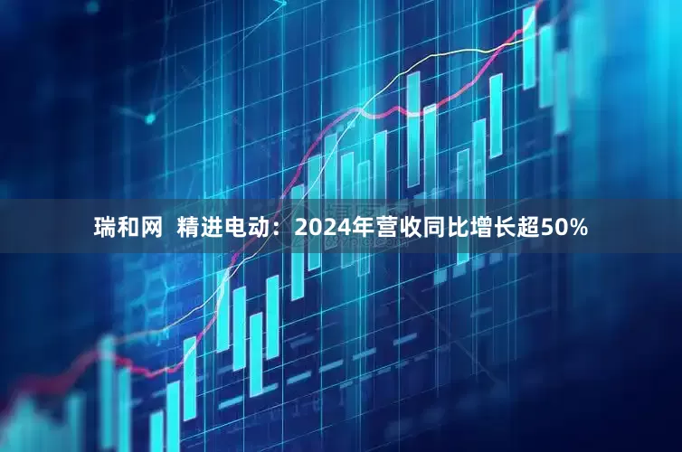瑞和网  精进电动：2024年营收同比增长超50%