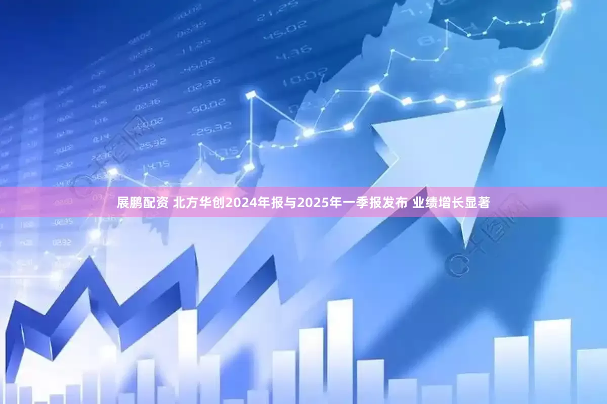 展鹏配资 北方华创2024年报与2025年一季报发布 业绩增长显著