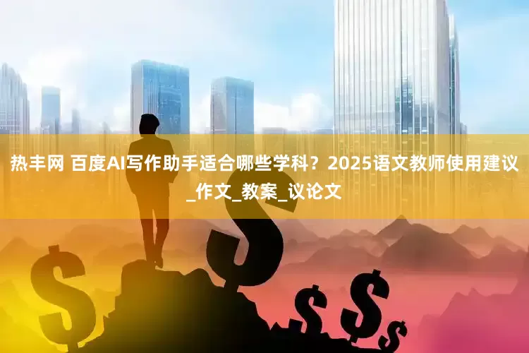 热丰网 百度AI写作助手适合哪些学科？2025语文教师使用建议_作文_教案_议论文