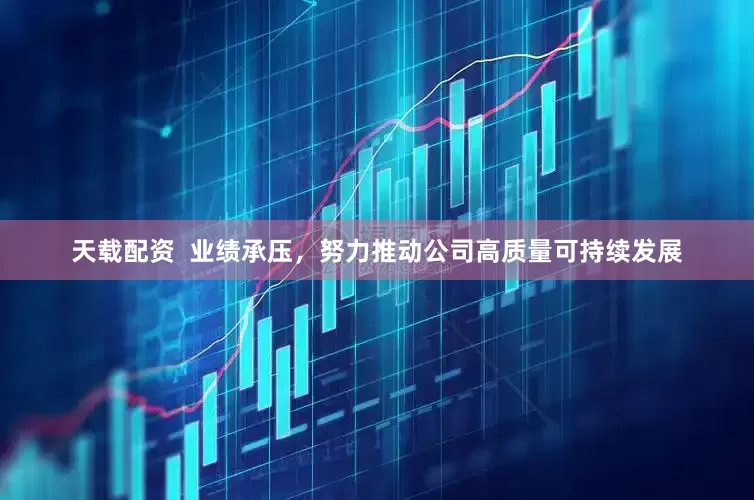 天载配资 业绩承压,努力推动公司高质量可持续发展