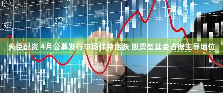 天臣配资 4月公募发行市场保持活跃 股票型基金占据主导地位