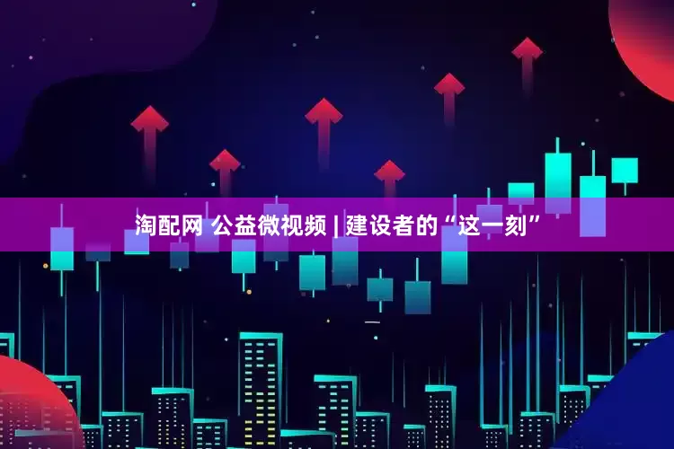 淘配网 公益微视频 | 建设者的“这一刻”