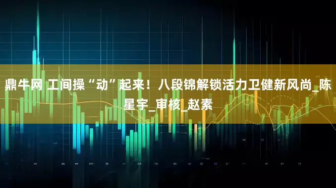 鼎牛网 工间操“动”起来！八段锦解锁活力卫健新风尚_陈星宇_审核_赵素