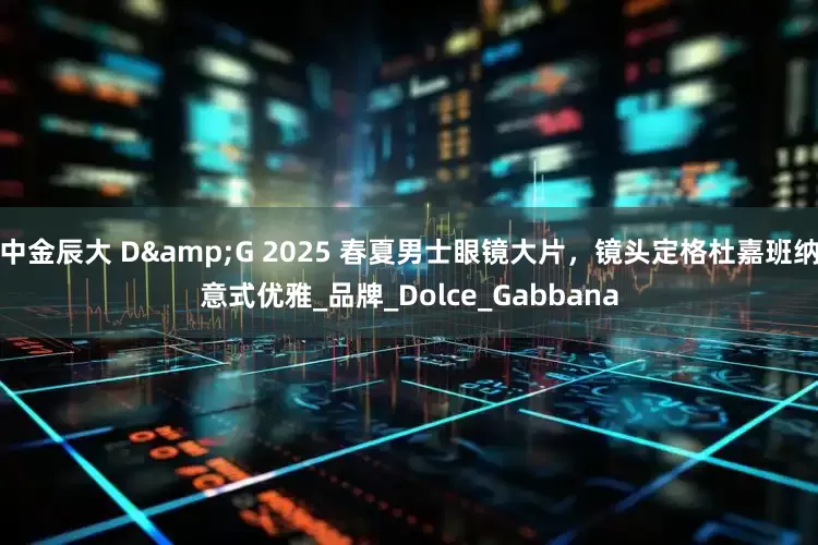 中金辰大 D&G 2025 春夏男士眼镜大片，镜头定格杜嘉班纳意式优雅_品牌_Dolce_Gabbana