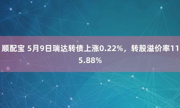 顺配宝 5月9日瑞达转债上涨0.22%，转股溢价率115.88%