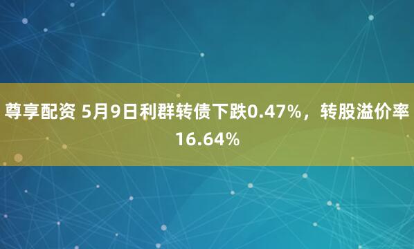 尊享配资 5月9日利群转债下跌0.47%，转股溢价率16.64%