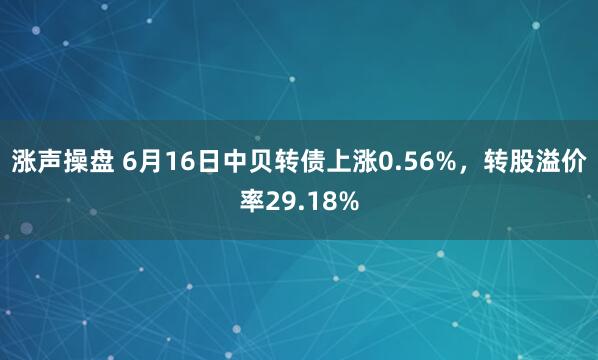 涨声操盘 6月16日中贝转债上涨0.56%，转股溢价率29.18%