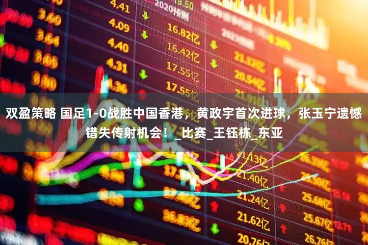 双盈策略 国足1-0战胜中国香港，黄政宇首次进球，张玉宁遗憾错失传射机会！_比赛_王钰栋_东亚