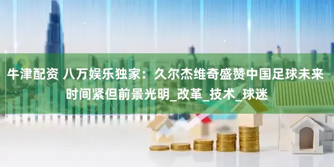 牛津配资 八万娱乐独家：久尔杰维奇盛赞中国足球未来 时间紧但前景光明_改革_技术_球迷