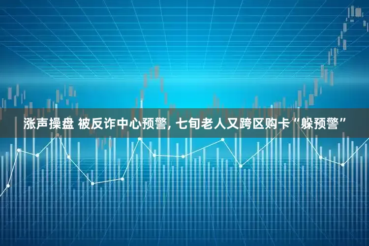 涨声操盘 被反诈中心预警, 七旬老人又跨区购卡“躲预警”