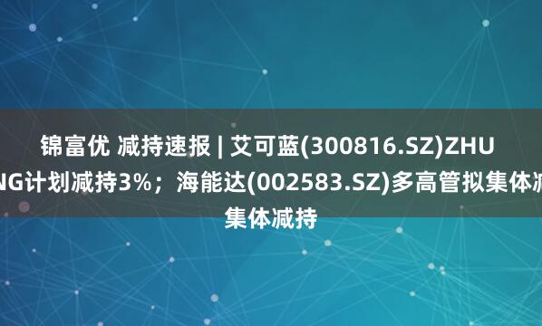 锦富优 减持速报 | 艾可蓝(300816.SZ)ZHU QING计划减持3%；海能达(002583.SZ)多高管拟集体减持
