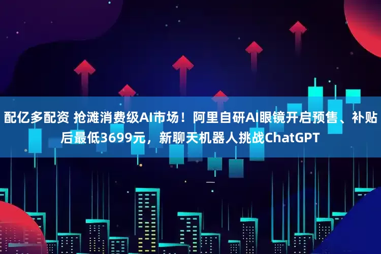 配亿多配资 抢滩消费级AI市场！阿里自研AI眼镜开启预售、补贴后最低3699元，新聊天机器人挑战ChatGPT