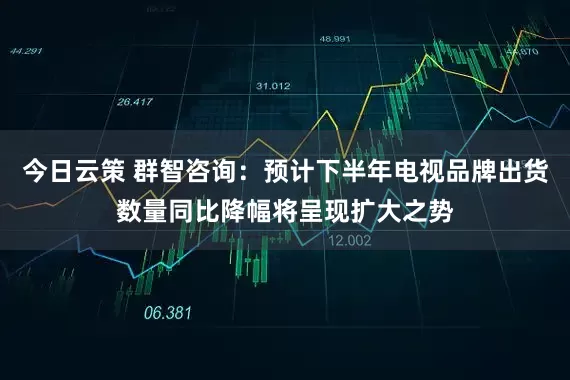 今日云策 群智咨询:预计下半年电视品牌出货数量同比降幅将呈现扩大之势