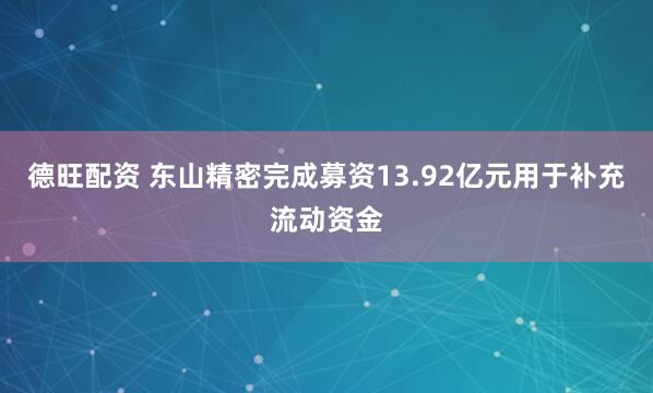 德旺配资 东山精密完成募资13.92亿元用于补充流动资金
