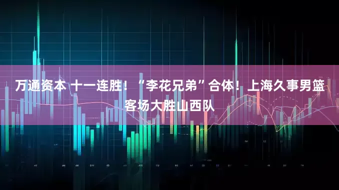 万通资本 十一连胜！“李花兄弟”合体！上海久事男篮客场大胜山西队