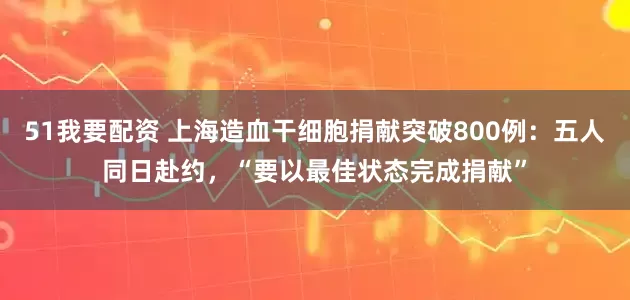 51我要配资 上海造血干细胞捐献突破800例：五人同日赴约，“要以最佳状态完成捐献”