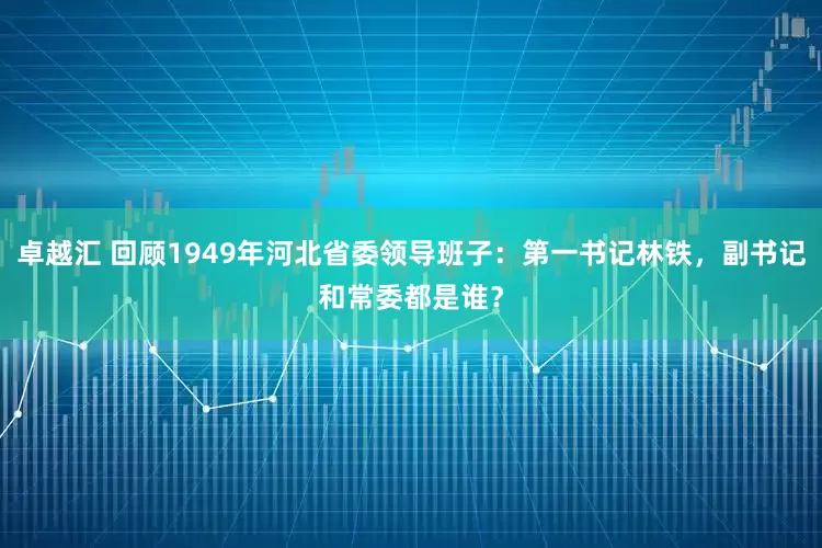 卓越汇 回顾1949年河北省委领导班子：第一书记林铁，副书记和常委都是谁？